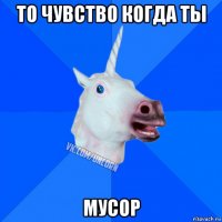 то чувство когда ты мусор