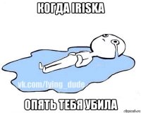 когда iriska опять тебя убила