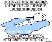 а завтра я на рыбалоньку поеду. рыбалоньку мою. рыбалушку. вообще бы не отдыхал. рыбачил без выходных. соскучался-то как по рыбалке.