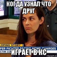 когда узнал что друг играет в кс