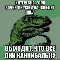 интересно, если качки-петухи,а качки едят яйца выходит, что все они каннибалы!?