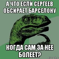 а что если сергеев обсирает барселону когда сам за нее болеет?