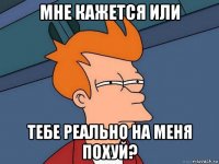 мне кажется или тебе реально на меня похуй?