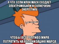 а что, если илон маск создаёт электромобили и солнечную энергетику чтобы всё топливо мира потратить на колонизацию марса