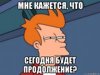 мне кажется, что сегодня будет продолжение?