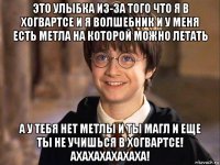 это улыбка из-за того что я в хогвартсе и я волшебник и у меня есть метла на которой можно летать а у тебя нет метлы и ты магл и еще ты не учишься в хогвартсе! ахахахахахаха!