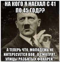 на кого я наехал с 41 по 45 год?? а теперь что, молодёжь не интересуется вов , а смотрят,, улицы разбитых фонарей"