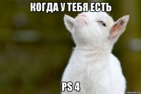 когда у тебя есть ps 4