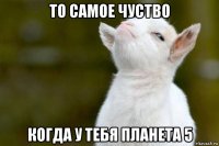 то самое чуство когда у тебя планета 5