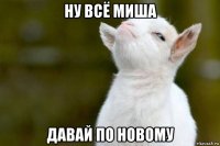 ну всё миша давай по новому