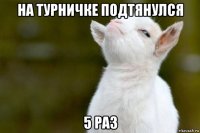 на турничке подтянулся 5 раз