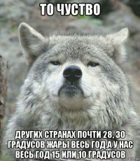 то чуство других странах почти 28, 30 градусов жары весь год.а у нас весь год 15 или 10 градусов