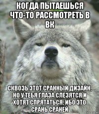 когда пытаешься что-то рассмотреть в вк сквозь этот сранный дизайн, но у тебя глаза слезятся и хотят спрятаться, ибо это срань сраней