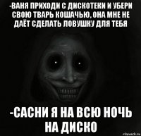 -ваня приходи с дискотеки и убери свою тварь кошачью, она мне не даёт сделать ловушку для тебя -сасни я на всю ночь на диско