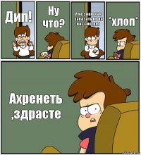 Дип! Ну что? Я не знаю как заказать но на нас смотрят *хлоп* Ахренеть ,здрасте