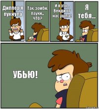 Диппер я пукнула Так, зомби, пауки... ЧТО? И я это... Венди от нас ушла ! Я тебя... УБЬЮ!