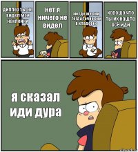 диппер ты не видел мои наклейки нет я ничего не видел хм где же они тогда точно они в кладовке хорошо что ты их нашла всё иди я сказал иди дура