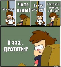 Тайрооооон! Чё те нады! На нас смотрят! Откуда ты знаешь моё имя? И эээ... ДРАТУТИ:Р