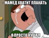 - мамед хватит плакать - я просто кушал