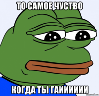 то самое чуство когда ты гаииииии