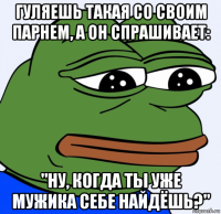 гуляешь такая со своим парнем, а он спрашивает: "ну, когда ты уже мужика себе найдёшь?"