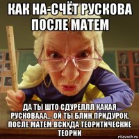 как на-счёт рускова после матем да ты што сдуреллл какая русковааа... ой ты блин придурок. после матем всихда теоритические теории