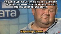 когда на бедварсе друг афкшит а ты сделал ему подкоп, а это время сломали кровать, а после катки ты начал оправдыватся. 