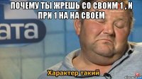 почему ты жрешь со своим 1 , и при 1 на на своём 