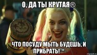 о, да ты крутая® что посуду мыть будешь, и прибрать!™