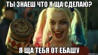 ты знаеш что я ща сделаю? я ща тебя от ебашу