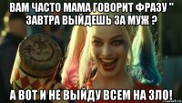 вам часто мама говорит фразу " завтра выйдешь за муж ? а вот и не выйду всем на зло!