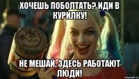 хочешь поболтать? иди в курилку! не мешай, здесь работают люди!