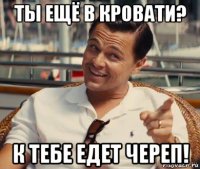 ты ещё в кровати? к тебе едет череп!