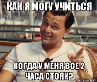 как я могу учиться когда у меня все 2 часа стояк?