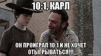 10:1, карл он проиграл 10:1 и не хочет отыгрываться!!!