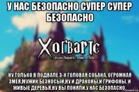 у нас безопасно супер супер безопасно ну только в подвале 3-х головая собака, огромная змея,мужик безносый,ну и драконы.и грифоны. и живые деревья.ну вы поняли.у нас безопасно.