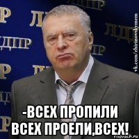  -всех пропили всех проели,всех!