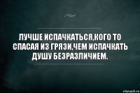 ЛУЧШЕ ИСПАЧКАТЬСЯ,КОГО ТО СПАСАЯ ИЗ ГРЯЗИ,ЧЕМ ИСПАЧКАТЬ ДУШУ БЕЗРАЗЛИЧИЕМ.