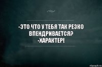 -ЭТО ЧТО У ТЕБЯ ТАК РЕЗКО ВПЕНДРИВАЕТСЯ?
-ХАРАКТЕР!