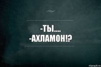 -Ты....
-АХЛАМОН!?