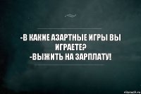 -В КАКИЕ АЗАРТНЫЕ ИГРЫ ВЫ ИГРАЕТЕ?
-ВЫЖИТЬ НА ЗАРПЛАТУ!