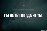 Ты не ты, когда не ты.