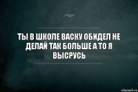 Ты в школе васку обидел не делай так больше а то я высрусь