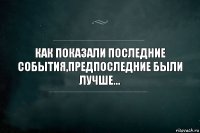 КАК ПОКАЗАЛИ ПОСЛЕДНИЕ СОБЫТИЯ,ПРЕДПОСЛЕДНИЕ БЫЛИ ЛУЧШЕ...