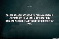 ДИАЛОГ ИДЕАЛЬНОГО МУЖА С ИДЕАЛЬНОЙ ЖЕНОЙ:
-ДОРОГАЯ,ХОЧЕШЬ ЗАЙДЕМ В ЮВИЛИРНЫЙ МАГАЗИН И КУПИМ ТЕБЕ КОЛЬЦО С БРИЛЛИАНТОМ?
-НЕТ.