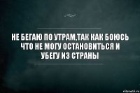 НЕ БЕГАЮ ПО УТРАМ,ТАК КАК БОЮСЬ ЧТО НЕ МОГУ ОСТАНОВИТЬСЯ И УБЕГУ ИЗ СТРАНЫ