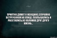 ПРИЯТНО ДУМАТ О ЖЕНЩИНЕ,СЛУЧАЙНО ВСТРЕЧЕННОЙ НА УЛИЦЕ. ПОУЛЫБАЛИСЬ И РАССТАЛИСЬ,НЕ ОБЛОМАВ ДРУГ ДРУГУ ЖИЗНЬ...