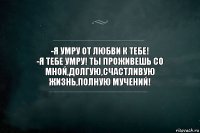 -Я УМРУ ОТ ЛЮБВИ К ТЕБЕ!
-Я ТЕБЕ УМРУ! ТЫ ПРОЖИВЕШЬ СО МНОЙ,ДОЛГУЮ,СЧАСТЛИВУЮ ЖИЗНЬ,ПОЛНУЮ МУЧЕНИЙ!