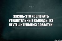 ЖИЗНЬ-ЭТО ИЗВЛЕКАТЬ УТЕШИТЕЛЬНЫЕ ВЫВОДЫ ИЗ НЕУТЕШИТЕЛЬНЫХ СОБЫТИЙ.