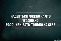 НАДЕЯТЬСЯ МОЖНО НА ЧТО УГОДНО,НО РАССЧИВЫВАТЬ-ТОЛЬКО НА СЕБЯ